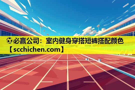⚽必赢公司：室内健身穿搭短裤搭配颜色