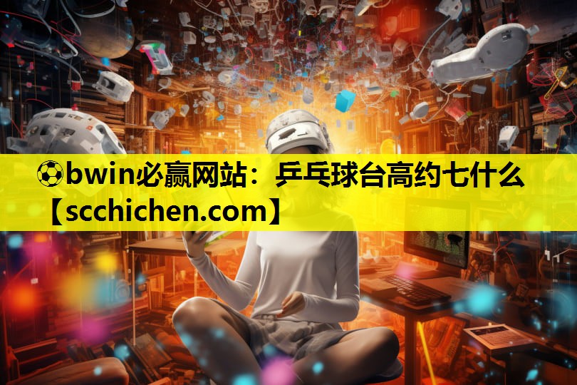 ⚽bwin必赢网站：乒乓球台高约七什么