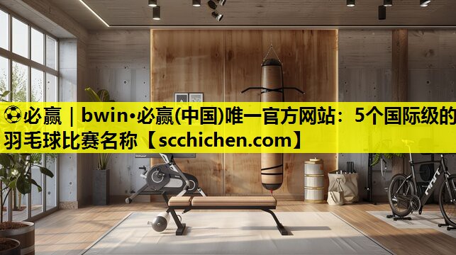 ⚽必赢｜bwin·必赢(中国)唯一官方网站：5个国际级的羽毛球比赛名称